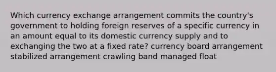 Which currency exchange arrangement commits the country's government to holding foreign reserves of a specific currency in an amount equal to its domestic currency supply and to exchanging the two at a fixed rate? currency board arrangement stabilized arrangement crawling band managed float