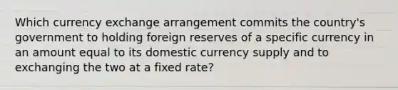 Which currency exchange arrangement commits the country's government to holding foreign reserves of a specific currency in an amount equal to its domestic currency supply and to exchanging the two at a fixed rate?