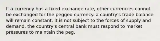 If a currency has a fixed exchange rate, other currencies cannot be exchanged for the pegged currency. a country's trade balance will remain constant. it is not subject to the forces of supply and demand. the country's central bank must respond to market pressures to maintain the peg.