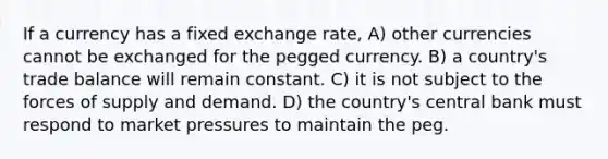 If a currency has a fixed exchange rate, A) other currencies cannot be exchanged for the pegged currency. B) a country's trade balance will remain constant. C) it is not subject to the forces of supply and demand. D) the country's central bank must respond to market pressures to maintain the peg.