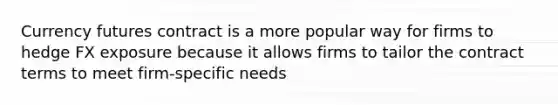 Currency futures contract is a more popular way for firms to hedge FX exposure because it allows firms to tailor the contract terms to meet firm-specific needs