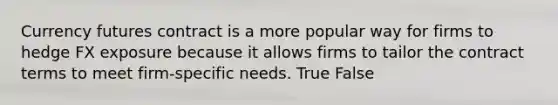 Currency futures contract is a more popular way for firms to hedge FX exposure because it allows firms to tailor the contract terms to meet firm-specific needs. True False