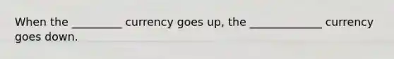 When the _________ currency goes up, the _____________ currency goes down.