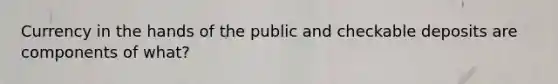 Currency in the hands of the public and checkable deposits are components of what?