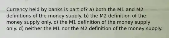 Currency held by banks is part of? a) both the M1 and M2 definitions of the money supply. b) the M2 definition of the money supply only. c) the M1 definition of the money supply only. d) neither the M1 nor the M2 definition of the money supply.