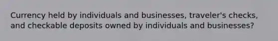 Currency held by individuals and businesses, traveler's checks, and checkable deposits owned by individuals and businesses?