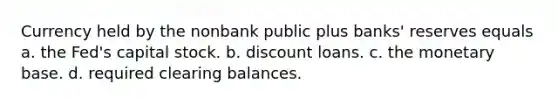 Currency held by the nonbank public plus banks' reserves equals a. the Fed's capital stock. b. discount loans. c. the monetary base. d. required clearing balances.