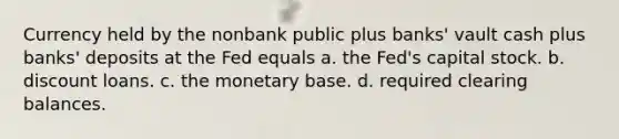 Currency held by the nonbank public plus banks' vault cash plus banks' deposits at the Fed equals a. the Fed's capital stock. b. discount loans. c. the monetary base. d. required clearing balances.