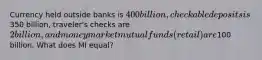 Currency held outside banks is 400 billion, checkable deposits is350 billion, traveler's checks are 2 billion, and money market mutual funds (retail) are100 billion. What does MI equal?