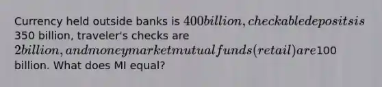 Currency held outside banks is 400 billion, checkable deposits is350 billion, traveler's checks are 2 billion, and money market mutual funds (retail) are100 billion. What does MI equal?