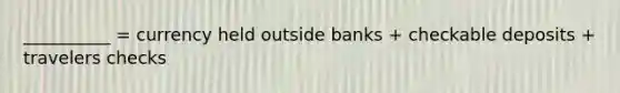 __________ = currency held outside banks + checkable deposits + travelers checks