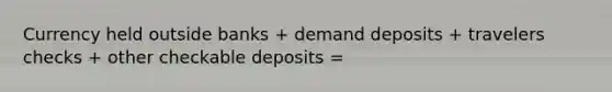 Currency held outside banks​ + demand deposits​ + travelers checks​ + other checkable deposits​ =