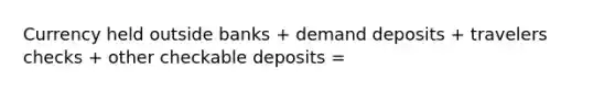 Currency held outside banks + demand deposits + travelers checks + other checkable deposits =