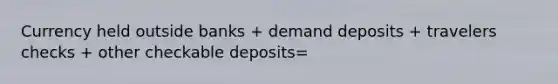 Currency held outside banks + demand deposits + travelers checks + other checkable deposits=