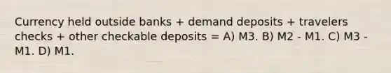 Currency held outside banks + demand deposits + travelers checks + other checkable deposits = A) M3. B) M2 - M1. C) M3 - M1. D) M1.