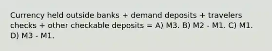 Currency held outside banks + demand deposits + travelers checks + other checkable deposits = A) M3. B) M2 - M1. C) M1. D) M3 - M1.