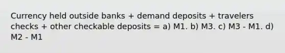 Currency held outside banks + demand deposits + travelers checks + other checkable deposits = a) M1. b) M3. c) M3 - M1. d) M2 - M1