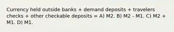 Currency held outside banks + demand deposits + travelers checks + other checkable deposits = A) M2. B) M2 - M1. C) M2 + M1. D) M1.