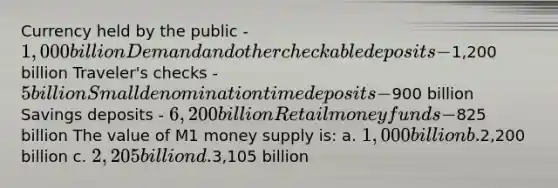 Currency held by the public - 1,000 billion Demand and other checkable deposits -1,200 billion Traveler's checks - 5 billion Small denomination time deposits -900 billion Savings deposits - 6,200 billion Retail money funds -825 billion The value of M1 money supply is: a. 1,000 billion b.2,200 billion c. 2,205 billion d.3,105 billion