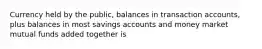 Currency held by the public, balances in transaction accounts, plus balances in most savings accounts and money market mutual funds added together is