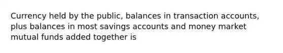 Currency held by the public, balances in transaction accounts, plus balances in most savings accounts and money market mutual funds added together is