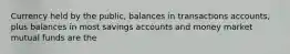 Currency held by the public, balances in transactions accounts, plus balances in most savings accounts and money market mutual funds are the