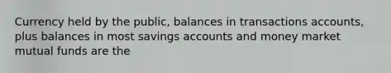 Currency held by the public, balances in transactions accounts, plus balances in most savings accounts and money market mutual funds are the