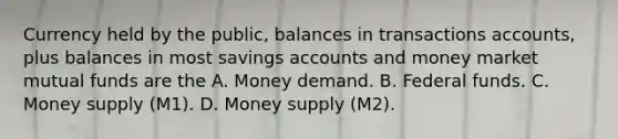 Currency held by the public, balances in transactions accounts, plus balances in most savings accounts and money market mutual funds are the A. Money demand. B. Federal funds. C. Money supply (M1). D. Money supply (M2).