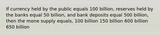 If currency held by the public equals 100 billion, reserves held by the banks equal 50 billion, and bank deposits equal 500 billion, then the mone supply equals, 100 billion 150 billion 600 billion 650 billion