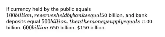 If currency held by the public equals 100 billion, reserves held by banks equal50 billion, and bank deposits equal 500 billion, then the money supply equals:100 billion. 600 billion.650 billion. 150 billion.