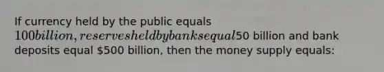 If currency held by the public equals 100 billion, reserves held by banks equal50 billion and bank deposits equal 500 billion, then the money supply equals: