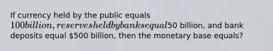 If currency held by the public equals 100 billion, reserves held by banks equal50 billion, and bank deposits equal 500 billion, then the monetary base equals?