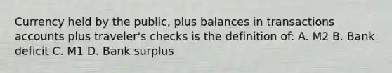 Currency held by the public, plus balances in transactions accounts plus traveler's checks is the definition of: A. M2 B. Bank deficit C. M1 D. Bank surplus