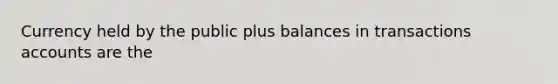 Currency held by the public plus balances in transactions accounts are the