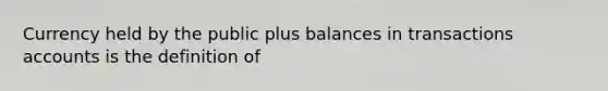 Currency held by the public plus balances in transactions accounts is the definition of