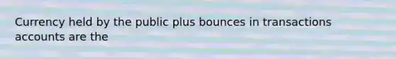 Currency held by the public plus bounces in transactions accounts are the