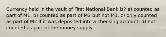 Currency held in the vault of First National Bank is? a) counted as part of M1. b) counted as part of M2 but not M1. c) only counted as part of M2 if it was deposited into a checking account. d) not counted as part of the money supply.