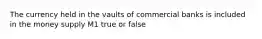 The currency held in the vaults of commercial banks is included in the money supply M1 true or false