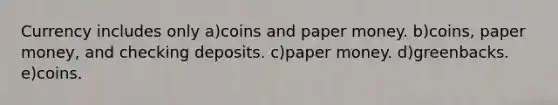 Currency includes only a)coins and paper money. b)coins, paper money, and checking deposits. c)paper money. d)greenbacks. e)coins.