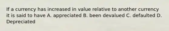 If a currency has increased in value relative to another currency it is said to have A. appreciated B. been devalued C. defaulted D. Depreciated