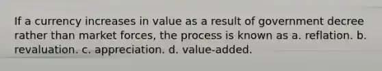 If a currency increases in value as a result of government decree rather than market forces, the process is known as a. reflation. b. revaluation. c. appreciation. d. value-added.