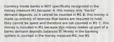 Currency Inside banks is NOT specifically recognized in the money measure M1 because: A. this money only "backs" demand deposits, so it cannot be counted in M1 B. this money is made up entirely of reserves that banks are required to hold; they cannot be spent and therefore are not counted in M1 C. this money is included in M1 because this money makes up part of a banks demand deposits balances D. Money in the banking system is counted in the money measure M2, not M1