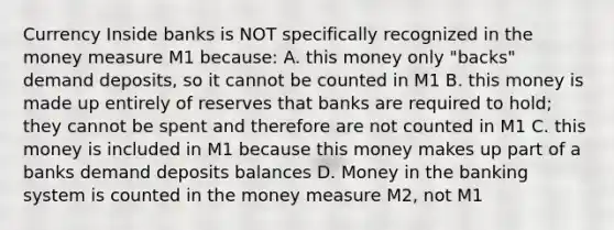 Currency Inside banks is NOT specifically recognized in the money measure M1 because: A. this money only "backs" demand deposits, so it cannot be counted in M1 B. this money is made up entirely of reserves that banks are required to hold; they cannot be spent and therefore are not counted in M1 C. this money is included in M1 because this money makes up part of a banks demand deposits balances D. Money in the banking system is counted in the money measure M2, not M1