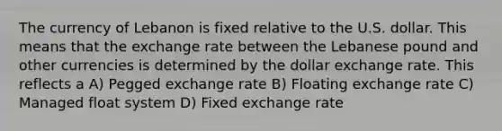 The currency of Lebanon is fixed relative to the U.S. dollar. This means that the exchange rate between the Lebanese pound and other currencies is determined by the dollar exchange rate. This reflects a A) Pegged exchange rate B) Floating exchange rate C) Managed float system D) Fixed exchange rate