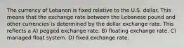 The currency of Lebanon is fixed relative to the U.S. dollar. This means that the exchange rate between the Lebanese pound and other currencies is determined by the dollar exchange rate. This reflects a A) pegged exchange rate. B) floating exchange rate. C) managed float system. D) fixed exchange rate.