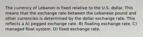 The currency of Lebanon is fixed relative to the U.S. dollar. This means that the exchange rate between the Lebanese pound and other currencies is determined by the dollar exchange rate. This reflects a A) pegged exchange rate. B) floating exchange rate. C) managed float system. D) fixed exchange rate.