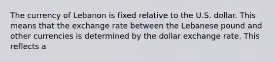 The currency of Lebanon is fixed relative to the U.S. dollar. This means that the exchange rate between the Lebanese pound and other currencies is determined by the dollar exchange rate. This reflects a