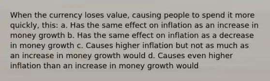 When the currency loses value, causing people to spend it more quickly, this: a. Has the same effect on inflation as an increase in money growth b. Has the same effect on inflation as a decrease in money growth c. Causes higher inflation but not as much as an increase in money growth would d. Causes even higher inflation than an increase in money growth would