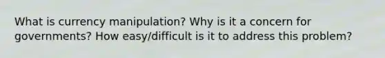 What is currency manipulation? Why is it a concern for governments? How easy/difficult is it to address this problem?