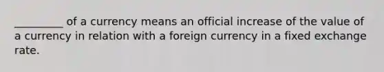 _________ of a currency means an official increase of the value of a currency in relation with a foreign currency in a fixed exchange rate.